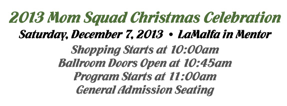 2013 Mom Squad Christmas Celebration. Saturday, Dece,ber 7, 2013 at LaMalfa in Mentor. Shopping starts at 10:00am. Ballroom doors open at 10:45am. Program starts at 11:00am. General admission seating.